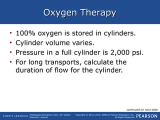 Prehospital Emergency Care, 10th
edition
Mistovich | Karren
Copyright © 2014, 2010, 2008 by Pearson Education, Inc.
All Rights Reserved
Oxygen TherapyOxygen Therapy
• 100% oxygen is stored in cylinders.
• Cylinder volume varies.
• Pressure in a full cylinder is 2,000 psi.
• For long transports, calculate the
duration of flow for the cylinder.
continued on next slide
 
