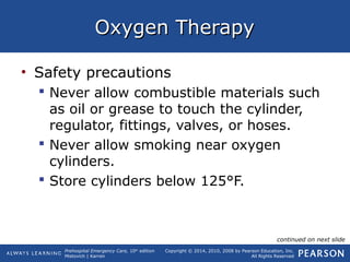 Prehospital Emergency Care, 10th
edition
Mistovich | Karren
Copyright © 2014, 2010, 2008 by Pearson Education, Inc.
All Rights Reserved
Oxygen TherapyOxygen Therapy
• Safety precautions
 Never allow combustible materials such
as oil or grease to touch the cylinder,
regulator, fittings, valves, or hoses.
 Never allow smoking near oxygen
cylinders.
 Store cylinders below 125°F.
continued on next slide
 