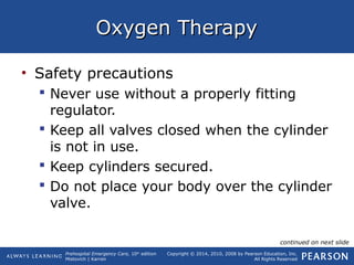 Prehospital Emergency Care, 10th
edition
Mistovich | Karren
Copyright © 2014, 2010, 2008 by Pearson Education, Inc.
All Rights Reserved
Oxygen TherapyOxygen Therapy
• Safety precautions
 Never use without a properly fitting
regulator.
 Keep all valves closed when the cylinder
is not in use.
 Keep cylinders secured.
 Do not place your body over the cylinder
valve.
continued on next slide
 
