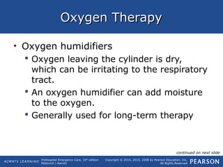 Prehospital Emergency Care, 10th
edition
Mistovich | Karren
Copyright © 2014, 2010, 2008 by Pearson Education, Inc.
All Rights Reserved
Oxygen TherapyOxygen Therapy
• Oxygen humidifiers
 Oxygen leaving the cylinder is dry,
which can be irritating to the respiratory
tract.
 An oxygen humidifier can add moisture
to the oxygen.
 Generally used for long-term therapy
continued on next slide
 