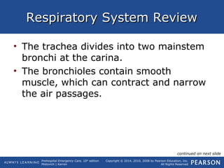 Prehospital Emergency Care, 10th
edition
Mistovich | Karren
Copyright © 2014, 2010, 2008 by Pearson Education, Inc.
All Rights Reserved
Respiratory System ReviewRespiratory System Review
• The trachea divides into two mainstem
bronchi at the carina.
• The bronchioles contain smooth
muscle, which can contract and narrow
the air passages.
continued on next slide
 