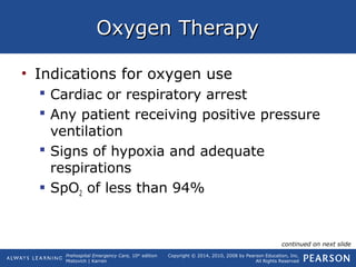 Prehospital Emergency Care, 10th
edition
Mistovich | Karren
Copyright © 2014, 2010, 2008 by Pearson Education, Inc.
All Rights Reserved
Oxygen TherapyOxygen Therapy
• Indications for oxygen use
 Cardiac or respiratory arrest
 Any patient receiving positive pressure
ventilation
 Signs of hypoxia and adequate
respirations
 SpO2 of less than 94%
continued on next slide
 