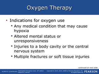 Prehospital Emergency Care, 10th
edition
Mistovich | Karren
Copyright © 2014, 2010, 2008 by Pearson Education, Inc.
All Rights Reserved
Oxygen TherapyOxygen Therapy
• Indications for oxygen use
 Any medical condition that may cause
hypoxia
 Altered mental status or
unresponsiveness
 Injuries to a body cavity or the central
nervous system
 Multiple fractures or soft tissue injuries
continued on next slide
 