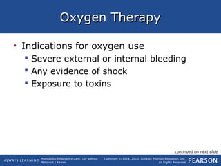 Prehospital Emergency Care, 10th
edition
Mistovich | Karren
Copyright © 2014, 2010, 2008 by Pearson Education, Inc.
All Rights Reserved
Oxygen TherapyOxygen Therapy
• Indications for oxygen use
 Severe external or internal bleeding
 Any evidence of shock
 Exposure to toxins
continued on next slide
 