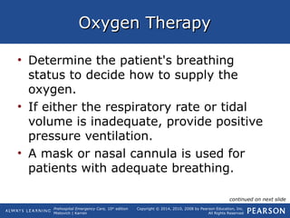 Prehospital Emergency Care, 10th
edition
Mistovich | Karren
Copyright © 2014, 2010, 2008 by Pearson Education, Inc.
All Rights Reserved
Oxygen TherapyOxygen Therapy
• Determine the patient's breathing
status to decide how to supply the
oxygen.
• If either the respiratory rate or tidal
volume is inadequate, provide positive
pressure ventilation.
• A mask or nasal cannula is used for
patients with adequate breathing.
continued on next slide
 