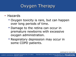 Prehospital Emergency Care, 10th
edition
Mistovich | Karren
Copyright © 2014, 2010, 2008 by Pearson Education, Inc.
All Rights Reserved
Oxygen TherapyOxygen Therapy
• Hazards
 Oxygen toxicity is rare, but can happen
over long periods of time.
 Damage to the retina can occur in
premature newborns with excessive
oxygen administration.
 Respiratory depression may occur in
some COPD patients.
continued on next slide
 