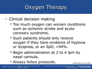 Prehospital Emergency Care, 10th
edition
Mistovich | Karren
Copyright © 2014, 2010, 2008 by Pearson Education, Inc.
All Rights Reserved
Oxygen TherapyOxygen Therapy
• Clinical decision making
 Too much oxygen can worsen conditions
such as ischemic stroke and acute
coronary syndrome.
 Such patients should only receive
oxygen if they have evidence of hypoxia
or dyspnea, or an SpO2 <94%.
 Begin administration at 2 to 4 lpm by
nasal cannula.
 Always follow protocols. continued on next slide
 
