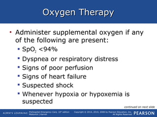 Prehospital Emergency Care, 10th
edition
Mistovich | Karren
Copyright © 2014, 2010, 2008 by Pearson Education, Inc.
All Rights Reserved
Oxygen TherapyOxygen Therapy
• Administer supplemental oxygen if any
of the following are present:
 SpO2 <94%
 Dyspnea or respiratory distress
 Signs of poor perfusion
 Signs of heart failure
 Suspected shock
 Whenever hypoxia or hypoxemia is
suspected
continued on next slide
 