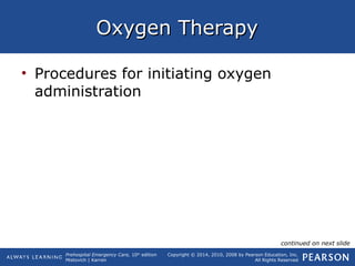 Prehospital Emergency Care, 10th
edition
Mistovich | Karren
Copyright © 2014, 2010, 2008 by Pearson Education, Inc.
All Rights Reserved
Oxygen TherapyOxygen Therapy
• Procedures for initiating oxygen
administration
continued on next slide
 