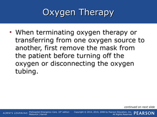 Prehospital Emergency Care, 10th
edition
Mistovich | Karren
Copyright © 2014, 2010, 2008 by Pearson Education, Inc.
All Rights Reserved
Oxygen TherapyOxygen Therapy
• When terminating oxygen therapy or
transferring from one oxygen source to
another, first remove the mask from
the patient before turning off the
oxygen or disconnecting the oxygen
tubing.
continued on next slide
 
