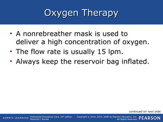 Prehospital Emergency Care, 10th
edition
Mistovich | Karren
Copyright © 2014, 2010, 2008 by Pearson Education, Inc.
All Rights Reserved
Oxygen TherapyOxygen Therapy
• A nonrebreather mask is used to
deliver a high concentration of oxygen.
• The flow rate is usually 15 lpm.
• Always keep the reservoir bag inflated.
continued on next slide
 