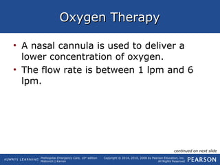 Prehospital Emergency Care, 10th
edition
Mistovich | Karren
Copyright © 2014, 2010, 2008 by Pearson Education, Inc.
All Rights Reserved
Oxygen TherapyOxygen Therapy
• A nasal cannula is used to deliver a
lower concentration of oxygen.
• The flow rate is between 1 lpm and 6
lpm.
continued on next slide
 