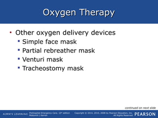 Prehospital Emergency Care, 10th
edition
Mistovich | Karren
Copyright © 2014, 2010, 2008 by Pearson Education, Inc.
All Rights Reserved
Oxygen TherapyOxygen Therapy
• Other oxygen delivery devices
 Simple face mask
 Partial rebreather mask
 Venturi mask
 Tracheostomy mask
continued on next slide
 