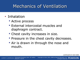 Prehospital Emergency Care, 10th
edition
Mistovich | Karren
Copyright © 2014, 2010, 2008 by Pearson Education, Inc.
All Rights Reserved
Mechanics of VentilationMechanics of Ventilation
• Inhalation
 Active process
 External intercostal muscles and
diaphragm contract.
 Chest cavity increases in size.
 Pressure in the chest cavity decreases.
 Air is drawn in through the nose and
mouth.
continued on next slide
 