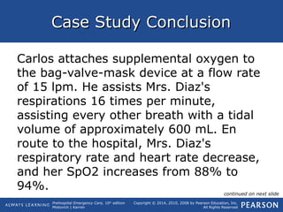 Prehospital Emergency Care, 10th
edition
Mistovich | Karren
Copyright © 2014, 2010, 2008 by Pearson Education, Inc.
All Rights Reserved
Case Study ConclusionCase Study Conclusion
Carlos attaches supplemental oxygen to
the bag-valve-mask device at a flow rate
of 15 lpm. He assists Mrs. Diaz's
respirations 16 times per minute,
assisting every other breath with a tidal
volume of approximately 600 mL. En
route to the hospital, Mrs. Diaz's
respiratory rate and heart rate decrease,
and her SpO2 increases from 88% to
94%. continued on next slide
 