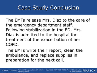 Prehospital Emergency Care, 10th
edition
Mistovich | Karren
Copyright © 2014, 2010, 2008 by Pearson Education, Inc.
All Rights Reserved
Case Study ConclusionCase Study Conclusion
The EMTs release Mrs. Diaz to the care of
the emergency department staff.
Following stabilization in the ED, Mrs.
Diaz is admitted to the hospital for
treatment of the exacerbation of her
COPD.
The EMTs write their report, clean the
ambulance, and replace supplies in
preparation for the next call.
 