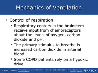 Prehospital Emergency Care, 10th
edition
Mistovich | Karren
Copyright © 2014, 2010, 2008 by Pearson Education, Inc.
All Rights Reserved
Mechanics of VentilationMechanics of Ventilation
• Control of respiration
 Respiratory centers in the brainstem
receive input from chemoreceptors
about the levels of oxygen, carbon
dioxide and pH.
 The primary stimulus to breathe is
increased carbon dioxide in arterial
blood.
 Some COPD patients rely on a hypoxic
drive.
 