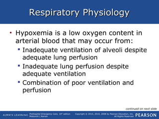 Prehospital Emergency Care, 10th
edition
Mistovich | Karren
Copyright © 2014, 2010, 2008 by Pearson Education, Inc.
All Rights Reserved
Respiratory PhysiologyRespiratory Physiology
• Hypoxemia is a low oxygen content in
arterial blood that may occur from:
 Inadequate ventilation of alveoli despite
adequate lung perfusion
 Inadequate lung perfusion despite
adequate ventilation
 Combination of poor ventilation and
perfusion
continued on next slide
 