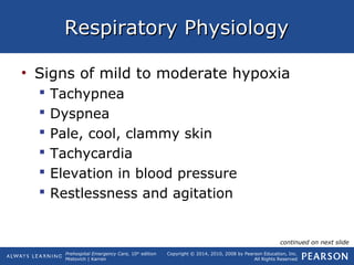 Prehospital Emergency Care, 10th
edition
Mistovich | Karren
Copyright © 2014, 2010, 2008 by Pearson Education, Inc.
All Rights Reserved
Respiratory PhysiologyRespiratory Physiology
• Signs of mild to moderate hypoxia
 Tachypnea
 Dyspnea
 Pale, cool, clammy skin
 Tachycardia
 Elevation in blood pressure
 Restlessness and agitation
continued on next slide
 