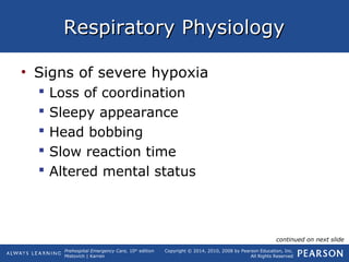 Prehospital Emergency Care, 10th
edition
Mistovich | Karren
Copyright © 2014, 2010, 2008 by Pearson Education, Inc.
All Rights Reserved
Respiratory PhysiologyRespiratory Physiology
• Signs of severe hypoxia
 Loss of coordination
 Sleepy appearance
 Head bobbing
 Slow reaction time
 Altered mental status
continued on next slide
 
