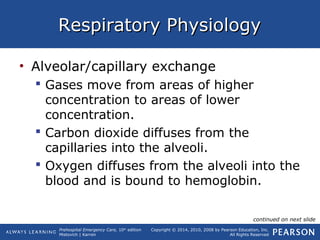 Prehospital Emergency Care, 10th
edition
Mistovich | Karren
Copyright © 2014, 2010, 2008 by Pearson Education, Inc.
All Rights Reserved
Respiratory PhysiologyRespiratory Physiology
• Alveolar/capillary exchange
 Gases move from areas of higher
concentration to areas of lower
concentration.
 Carbon dioxide diffuses from the
capillaries into the alveoli.
 Oxygen diffuses from the alveoli into the
blood and is bound to hemoglobin.
continued on next slide
 