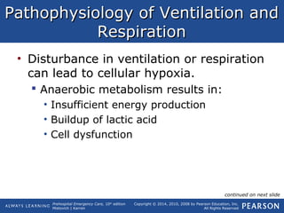 Prehospital Emergency Care, 10th
edition
Mistovich | Karren
Copyright © 2014, 2010, 2008 by Pearson Education, Inc.
All Rights Reserved
Pathophysiology of Ventilation andPathophysiology of Ventilation and
RespirationRespiration
• Disturbance in ventilation or respiration
can lead to cellular hypoxia.
 Anaerobic metabolism results in:
• Insufficient energy production
• Buildup of lactic acid
• Cell dysfunction
continued on next slide
 