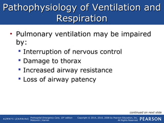 Prehospital Emergency Care, 10th
edition
Mistovich | Karren
Copyright © 2014, 2010, 2008 by Pearson Education, Inc.
All Rights Reserved
Pathophysiology of Ventilation andPathophysiology of Ventilation and
RespirationRespiration
• Pulmonary ventilation may be impaired
by:
 Interruption of nervous control
 Damage to thorax
 Increased airway resistance
 Loss of airway patency
continued on next slide
 