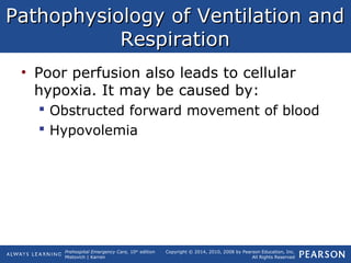 Prehospital Emergency Care, 10th
edition
Mistovich | Karren
Copyright © 2014, 2010, 2008 by Pearson Education, Inc.
All Rights Reserved
Pathophysiology of Ventilation andPathophysiology of Ventilation and
RespirationRespiration
• Poor perfusion also leads to cellular
hypoxia. It may be caused by:
 Obstructed forward movement of blood
 Hypovolemia
 