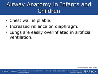 Prehospital Emergency Care, 10th
edition
Mistovich | Karren
Copyright © 2014, 2010, 2008 by Pearson Education, Inc.
All Rights Reserved
Airway Anatomy in Infants andAirway Anatomy in Infants and
ChildrenChildren
• Chest wall is pliable.
• Increased reliance on diaphragm.
• Lungs are easily overinflated in artificial
ventilation.
continued on next slide
 