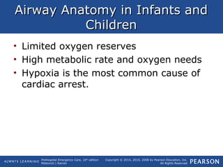 Prehospital Emergency Care, 10th
edition
Mistovich | Karren
Copyright © 2014, 2010, 2008 by Pearson Education, Inc.
All Rights Reserved
Airway Anatomy in Infants andAirway Anatomy in Infants and
ChildrenChildren
• Limited oxygen reserves
• High metabolic rate and oxygen needs
• Hypoxia is the most common cause of
cardiac arrest.
 