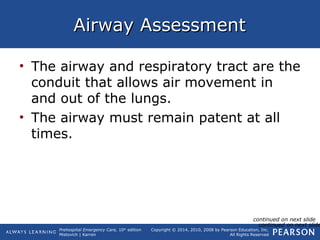 Prehospital Emergency Care, 10th
edition
Mistovich | Karren
Copyright © 2014, 2010, 2008 by Pearson Education, Inc.
All Rights Reserved
Airway AssessmentAirway Assessment
• The airway and respiratory tract are the
conduit that allows air movement in
and out of the lungs.
• The airway must remain patent at all
times.
continued on next slide
continued on next slide
 