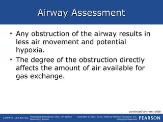 Prehospital Emergency Care, 10th
edition
Mistovich | Karren
Copyright © 2014, 2010, 2008 by Pearson Education, Inc.
All Rights Reserved
Airway AssessmentAirway Assessment
• Any obstruction of the airway results in
less air movement and potential
hypoxia.
• The degree of the obstruction directly
affects the amount of air available for
gas exchange.
continued on next slide
 