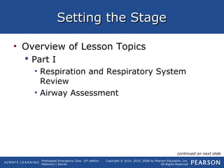 Prehospital Emergency Care, 10th
edition
Mistovich | Karren
Copyright © 2014, 2010, 2008 by Pearson Education, Inc.
All Rights Reserved
Setting the StageSetting the Stage
• Overview of Lesson Topics
 Part I
• Respiration and Respiratory System
Review
• Airway Assessment
continued on next slide
 
