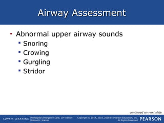 Prehospital Emergency Care, 10th
edition
Mistovich | Karren
Copyright © 2014, 2010, 2008 by Pearson Education, Inc.
All Rights Reserved
Airway AssessmentAirway Assessment
• Abnormal upper airway sounds
 Snoring
 Crowing
 Gurgling
 Stridor
continued on next slide
 