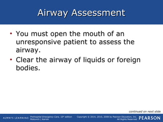 Prehospital Emergency Care, 10th
edition
Mistovich | Karren
Copyright © 2014, 2010, 2008 by Pearson Education, Inc.
All Rights Reserved
Airway AssessmentAirway Assessment
• You must open the mouth of an
unresponsive patient to assess the
airway.
• Clear the airway of liquids or foreign
bodies.
continued on next slide
 