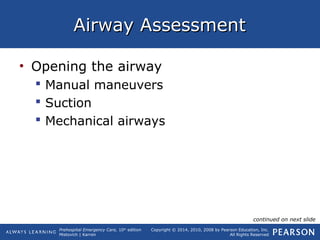 Prehospital Emergency Care, 10th
edition
Mistovich | Karren
Copyright © 2014, 2010, 2008 by Pearson Education, Inc.
All Rights Reserved
Airway AssessmentAirway Assessment
• Opening the airway
 Manual maneuvers
 Suction
 Mechanical airways
continued on next slide
 