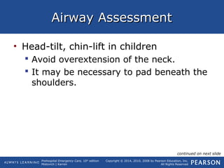 Prehospital Emergency Care, 10th
edition
Mistovich | Karren
Copyright © 2014, 2010, 2008 by Pearson Education, Inc.
All Rights Reserved
Airway AssessmentAirway Assessment
• Head-tilt, chin-lift in children
 Avoid overextension of the neck.
 It may be necessary to pad beneath the
shoulders.
continued on next slide
 