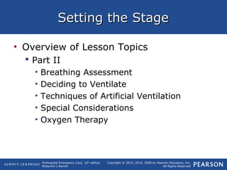 Prehospital Emergency Care, 10th
edition
Mistovich | Karren
Copyright © 2014, 2010, 2008 by Pearson Education, Inc.
All Rights Reserved
Setting the StageSetting the Stage
• Overview of Lesson Topics
 Part II
• Breathing Assessment
• Deciding to Ventilate
• Techniques of Artificial Ventilation
• Special Considerations
• Oxygen Therapy
 