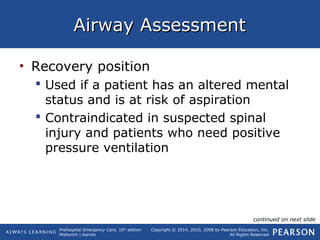 Prehospital Emergency Care, 10th
edition
Mistovich | Karren
Copyright © 2014, 2010, 2008 by Pearson Education, Inc.
All Rights Reserved
Airway AssessmentAirway Assessment
• Recovery position
 Used if a patient has an altered mental
status and is at risk of aspiration
 Contraindicated in suspected spinal
injury and patients who need positive
pressure ventilation
continued on next slide
 