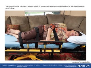Prehospital Emergency Care, 10th
edition
Mistovich | Karren
Copyright © 2014, 2010, 2008 by Pearson Education, Inc.
All Rights Reserved
The modified lateral (recovery) position is used to help prevent aspiration in patients who do not have suspected
spinal injury.
continued on next slide
 