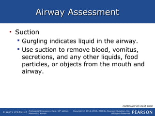 Prehospital Emergency Care, 10th
edition
Mistovich | Karren
Copyright © 2014, 2010, 2008 by Pearson Education, Inc.
All Rights Reserved
Airway AssessmentAirway Assessment
• Suction
 Gurgling indicates liquid in the airway.
 Use suction to remove blood, vomitus,
secretions, and any other liquids, food
particles, or objects from the mouth and
airway.
continued on next slide
 