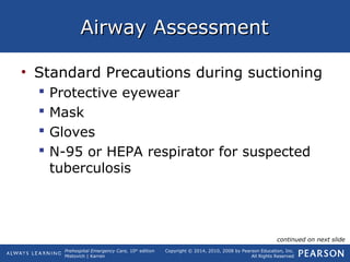 Prehospital Emergency Care, 10th
edition
Mistovich | Karren
Copyright © 2014, 2010, 2008 by Pearson Education, Inc.
All Rights Reserved
Airway AssessmentAirway Assessment
• Standard Precautions during suctioning
 Protective eyewear
 Mask
 Gloves
 N-95 or HEPA respirator for suspected
tuberculosis
continued on next slide
 