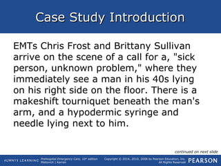 Prehospital Emergency Care, 10th
edition
Mistovich | Karren
Copyright © 2014, 2010, 2008 by Pearson Education, Inc.
All Rights Reserved
Case Study IntroductionCase Study Introduction
EMTs Chris Frost and Brittany Sullivan
arrive on the scene of a call for a, "sick
person, unknown problem," where they
immediately see a man in his 40s lying
on his right side on the floor. There is a
makeshift tourniquet beneath the man's
arm, and a hypodermic syringe and
needle lying next to him.
continued on next slide
 