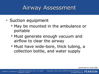Prehospital Emergency Care, 10th
edition
Mistovich | Karren
Copyright © 2014, 2010, 2008 by Pearson Education, Inc.
All Rights Reserved
Airway AssessmentAirway Assessment
• Suction equipment
 May be mounted in the ambulance or
portable
 Must generate enough vacuum and
airflow to clear the airway
 Must have wide-bore, thick tubing, a
collection bottle, and water supply
continued on next slide
 