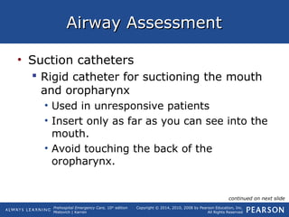 Prehospital Emergency Care, 10th
edition
Mistovich | Karren
Copyright © 2014, 2010, 2008 by Pearson Education, Inc.
All Rights Reserved
Airway AssessmentAirway Assessment
• Suction catheters
 Rigid catheter for suctioning the mouth
and oropharynx
• Used in unresponsive patients
• Insert only as far as you can see into the
mouth.
• Avoid touching the back of the
oropharynx.
continued on next slide
 