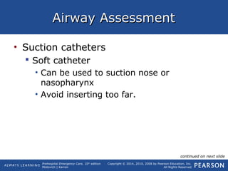 Prehospital Emergency Care, 10th
edition
Mistovich | Karren
Copyright © 2014, 2010, 2008 by Pearson Education, Inc.
All Rights Reserved
Airway AssessmentAirway Assessment
• Suction catheters
 Soft catheter
• Can be used to suction nose or
nasopharynx
• Avoid inserting too far.
continued on next slide
 