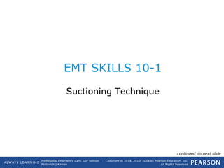 Prehospital Emergency Care, 10th
edition
Mistovich | Karren
Copyright © 2014, 2010, 2008 by Pearson Education, Inc.
All Rights Reserved
EMT SKILLS 10-1
Suctioning Technique
continued on next slide
 