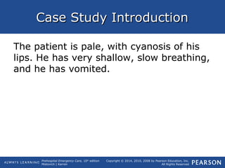 Prehospital Emergency Care, 10th
edition
Mistovich | Karren
Copyright © 2014, 2010, 2008 by Pearson Education, Inc.
All Rights Reserved
Case Study IntroductionCase Study Introduction
The patient is pale, with cyanosis of his
lips. He has very shallow, slow breathing,
and he has vomited.
 