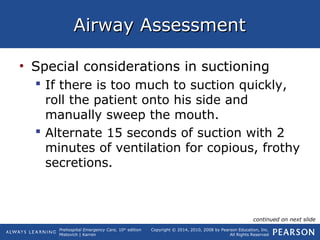 Prehospital Emergency Care, 10th
edition
Mistovich | Karren
Copyright © 2014, 2010, 2008 by Pearson Education, Inc.
All Rights Reserved
Airway AssessmentAirway Assessment
• Special considerations in suctioning
 If there is too much to suction quickly,
roll the patient onto his side and
manually sweep the mouth.
 Alternate 15 seconds of suction with 2
minutes of ventilation for copious, frothy
secretions.
continued on next slide
 