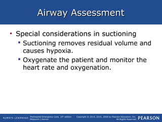 Prehospital Emergency Care, 10th
edition
Mistovich | Karren
Copyright © 2014, 2010, 2008 by Pearson Education, Inc.
All Rights Reserved
Airway AssessmentAirway Assessment
• Special considerations in suctioning
 Suctioning removes residual volume and
causes hypoxia.
 Oxygenate the patient and monitor the
heart rate and oxygenation.
 